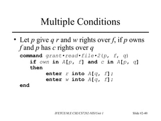 IFETCE/M.E CSE/CS7202-NIS/Unit 1 Slide #2-40
Multiple Conditions
• Let p give q r and w rights over f, if p owns
f and p has c rights over q
command grant•read•file•2(p, f, q)
if own in A[p, f] and c in A[p, q]
then
enter r into A[q, f];
enter w into A[q, f];
end
 