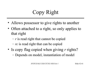 IFETCE/M.E CSE/CS7202-NIS/Unit 1 Slide #2-41
Copy Right
• Allows possessor to give rights to another
• Often attached to a right, so only applies to
that right
– r is read right that cannot be copied
– rc is read right that can be copied
• Is copy flag copied when giving r rights?
– Depends on model, instantiation of model
 