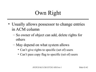 IFETCE/M.E CSE/CS7202-NIS/Unit 1 Slide #2-42
Own Right
• Usually allows possessor to change entries
in ACM column
– So owner of object can add, delete rights for
others
– May depend on what system allows
• Can’t give rights to specific (set of) users
• Can’t pass copy flag to specific (set of) users
 