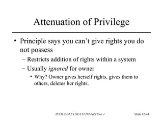 IFETCE/M.E CSE/CS7202-NIS/Unit 1 Slide #2-44
Attenuation of Privilege
• Principle says you can’t give rights you do
not possess
– Restricts addition of rights within a system
– Usually ignored for owner
• Why? Owner gives herself rights, gives them to
others, deletes her rights.
 