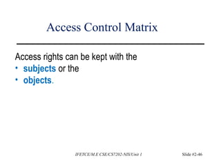 Access Control Matrix
Access rights can be kept with the
• subjects or the
• objects.
IFETCE/M.E CSE/CS7202-NIS/Unit 1 Slide #2-46
 