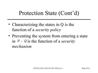 • Characterizing the states in Q is the
function of a security policy
• Preventing the system from entering a state
in is the function of a security
mechanism
Protection State (Cont’d)
IFETCE/M.E CSE/CS7202-NIS/Unit 1 Slide #2-8
 