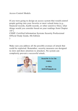 Access Control Models
If you were going to design an access system that would control
people getting into your favorite or most valued items (e.g.,
financial records, health records, or other sensitive files), what
things would you consider based on your readings from Chapter
14? (
CISSP: Certified Information Systems Security Professional
Official Study Guide, 8th Edition
)
Make sure you address all the possible avenues of attack that
could be exploited. Remember, security measures are designed
to slow and draw attention to attackers. No system can
completely prevent a successful attack.
 