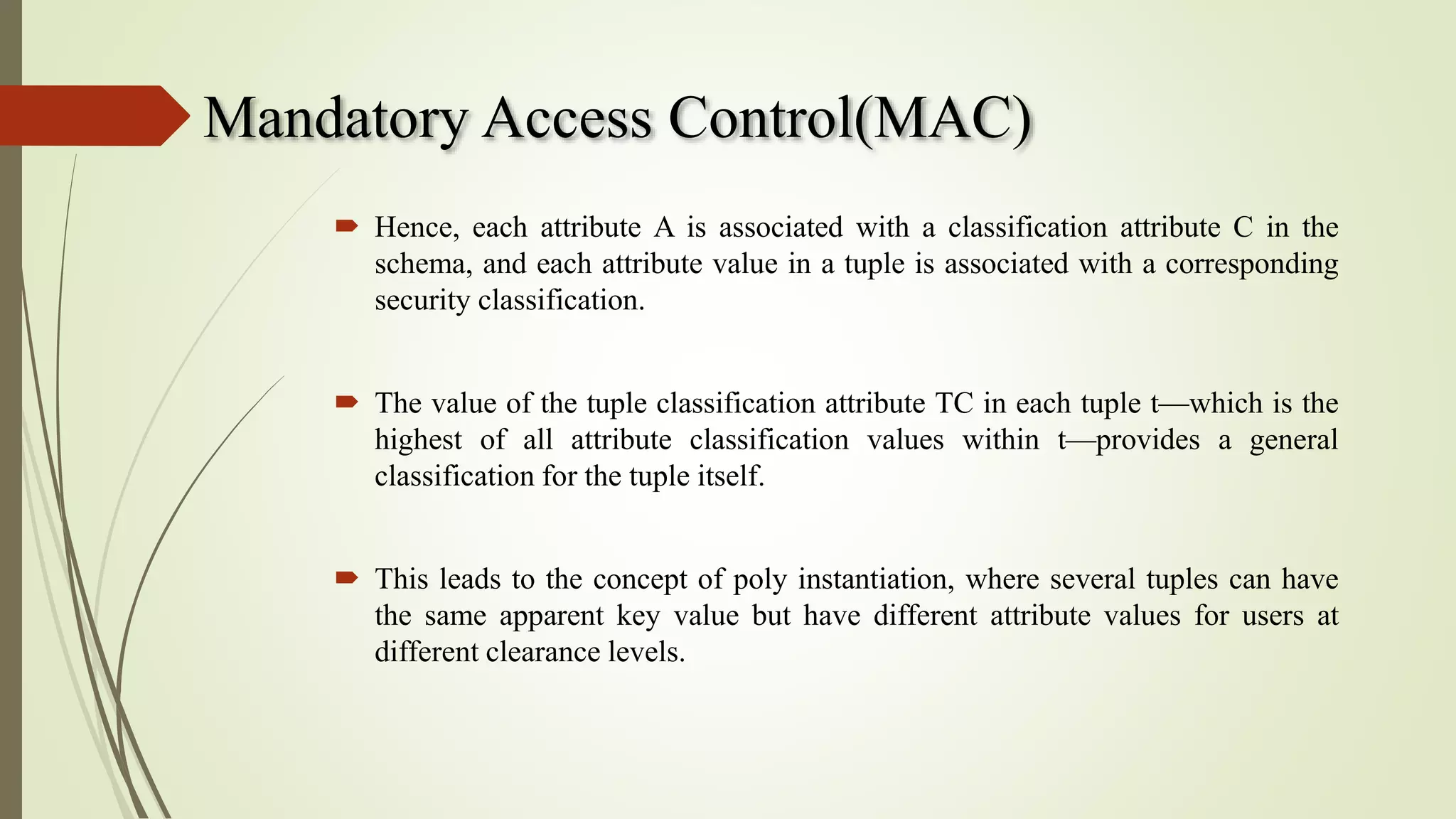 Mandatory Access Control(MAC)
 Hence, each attribute A is associated with a classification attribute C in the
schema, and each attribute value in a tuple is associated with a corresponding
security classification.
 The value of the tuple classification attribute TC in each tuple t—which is the
highest of all attribute classification values within t—provides a general
classification for the tuple itself.
 This leads to the concept of poly instantiation, where several tuples can have
the same apparent key value but have different attribute values for users at
different clearance levels.
 