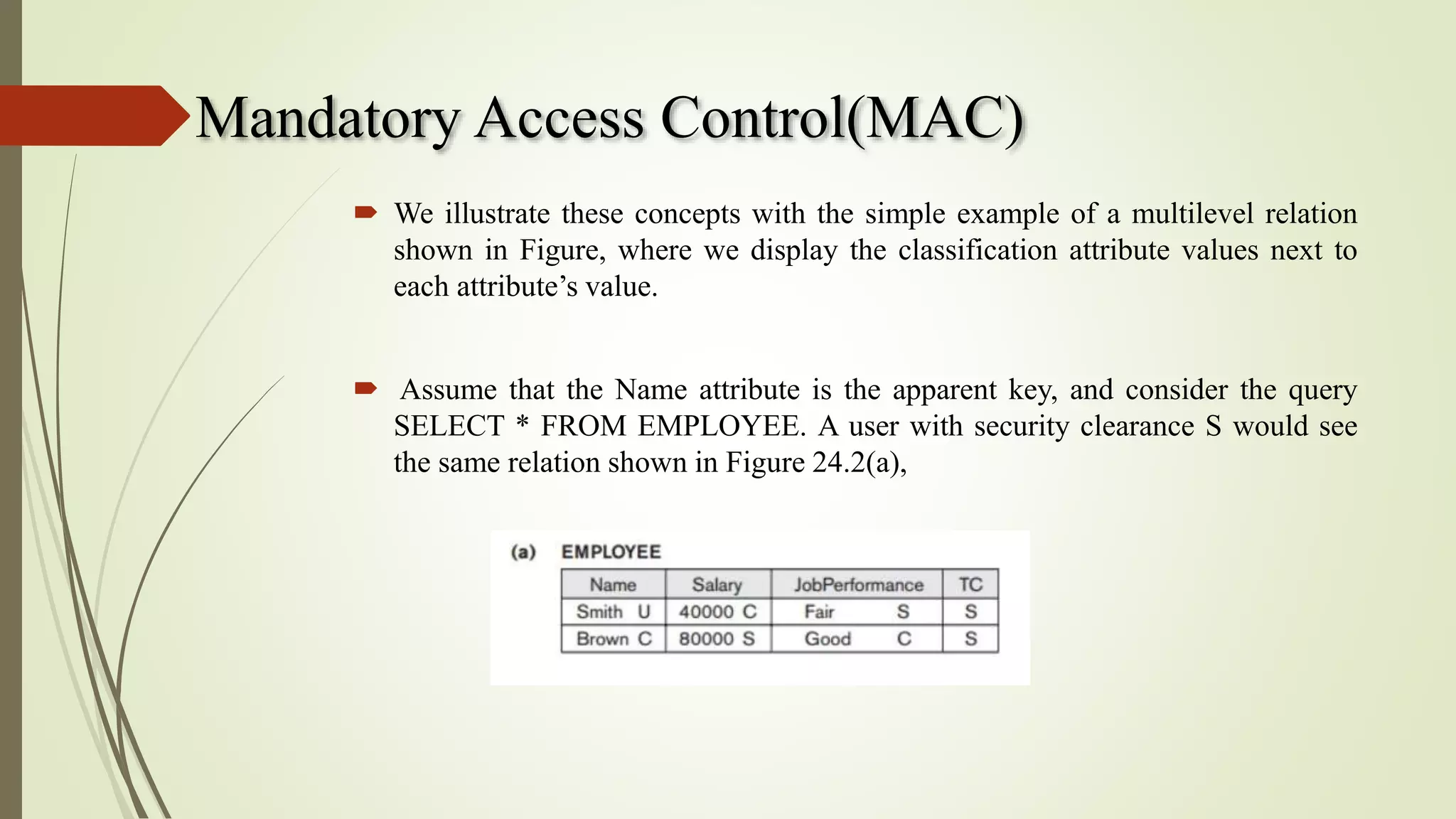 Mandatory Access Control(MAC)
 We illustrate these concepts with the simple example of a multilevel relation
shown in Figure, where we display the classification attribute values next to
each attribute’s value.
 Assume that the Name attribute is the apparent key, and consider the query
SELECT * FROM EMPLOYEE. A user with security clearance S would see
the same relation shown in Figure 24.2(a),
 