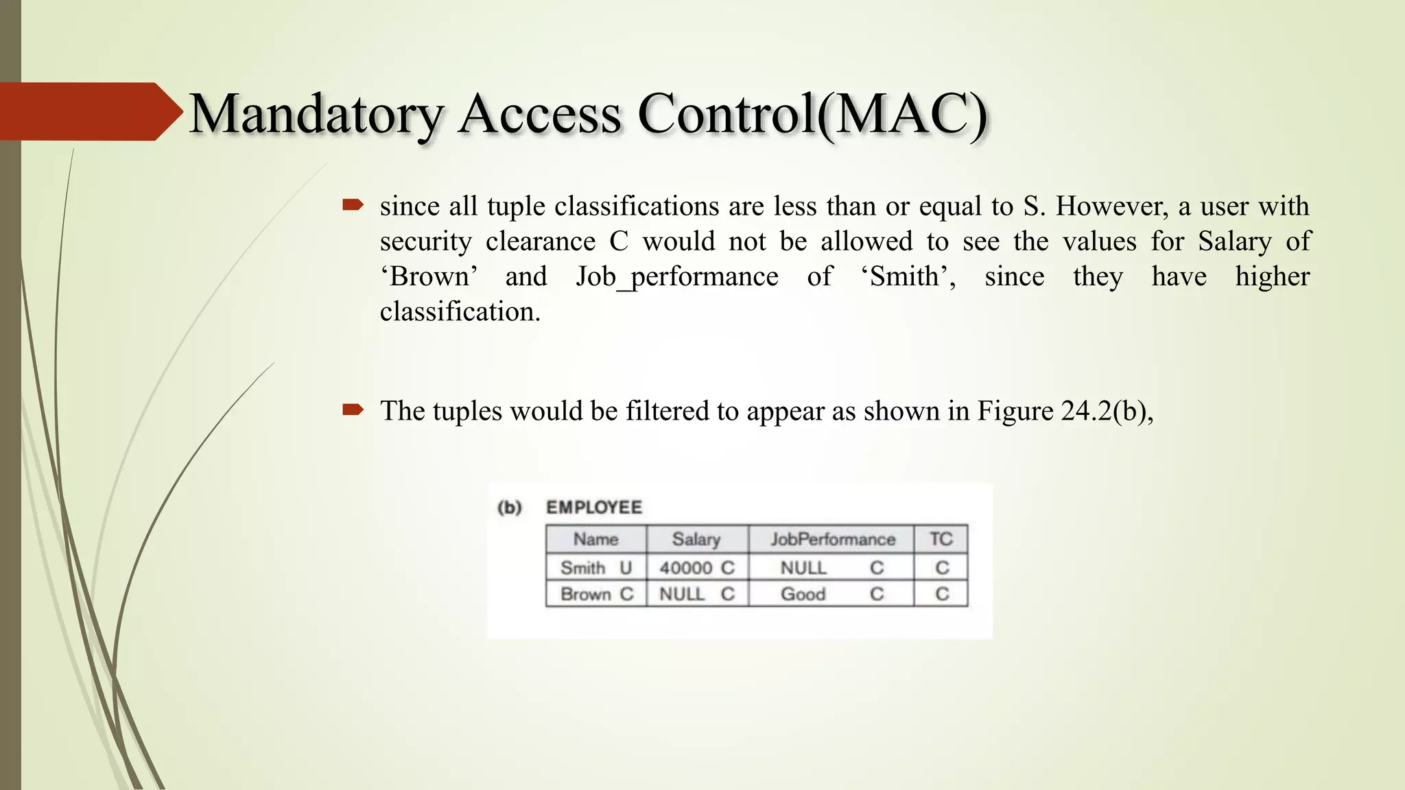 Mandatory Access Control(MAC)
 since all tuple classifications are less than or equal to S. However, a user with
security clearance C would not be allowed to see the values for Salary of
‘Brown’ and Job_performance of ‘Smith’, since they have higher
classification.
 The tuples would be filtered to appear as shown in Figure 24.2(b),
 
