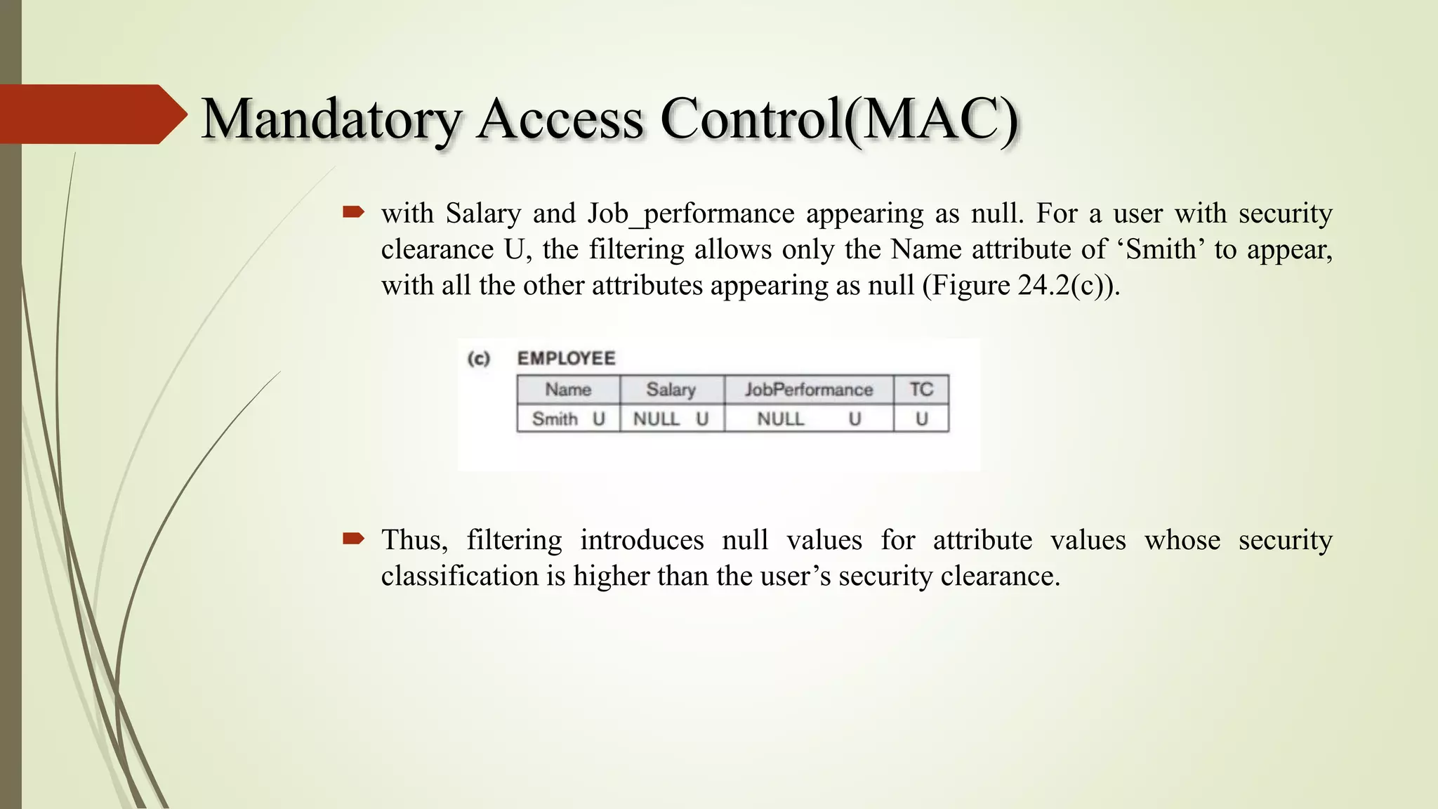Mandatory Access Control(MAC)
 with Salary and Job_performance appearing as null. For a user with security
clearance U, the filtering allows only the Name attribute of ‘Smith’ to appear,
with all the other attributes appearing as null (Figure 24.2(c)).
 Thus, filtering introduces null values for attribute values whose security
classification is higher than the user’s security clearance.
 