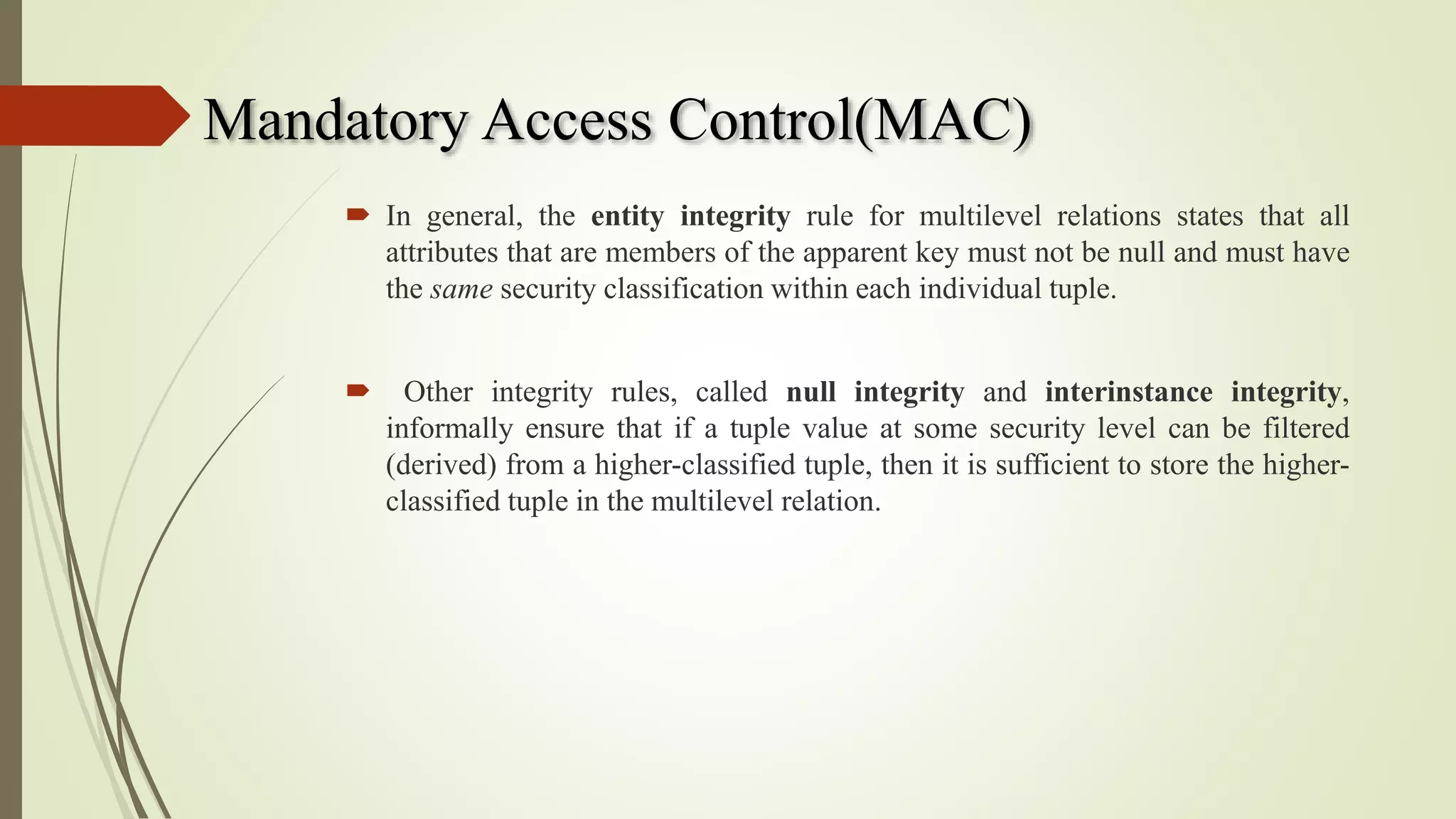 Mandatory Access Control(MAC)
 In general, the entity integrity rule for multilevel relations states that all
attributes that are members of the apparent key must not be null and must have
the same security classification within each individual tuple.
 Other integrity rules, called null integrity and interinstance integrity,
informally ensure that if a tuple value at some security level can be filtered
(derived) from a higher-classified tuple, then it is sufficient to store the higher-
classified tuple in the multilevel relation.
 