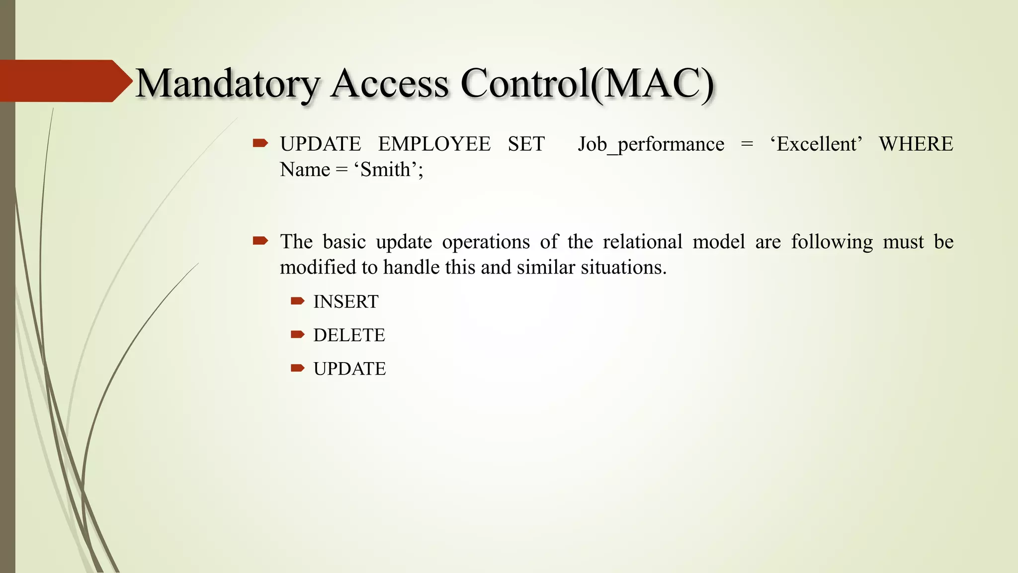 Mandatory Access Control(MAC)
 UPDATE EMPLOYEE SET Job_performance = ‘Excellent’ WHERE
Name = ‘Smith’;
 The basic update operations of the relational model are following must be
modified to handle this and similar situations.
 INSERT
 DELETE
 UPDATE
 