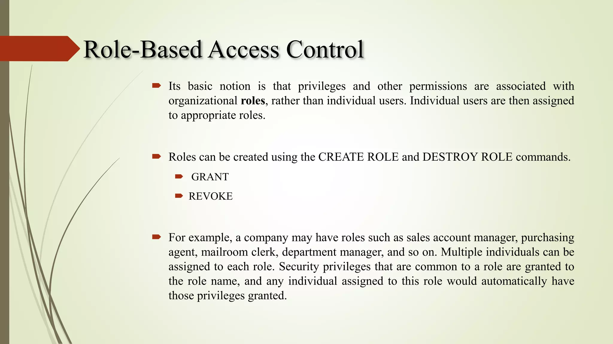 Role-Based Access Control
 Its basic notion is that privileges and other permissions are associated with
organizational roles, rather than individual users. Individual users are then assigned
to appropriate roles.
 Roles can be created using the CREATE ROLE and DESTROY ROLE commands.
 GRANT
 REVOKE
 For example, a company may have roles such as sales account manager, purchasing
agent, mailroom clerk, department manager, and so on. Multiple individuals can be
assigned to each role. Security privileges that are common to a role are granted to
the role name, and any individual assigned to this role would automatically have
those privileges granted.
 