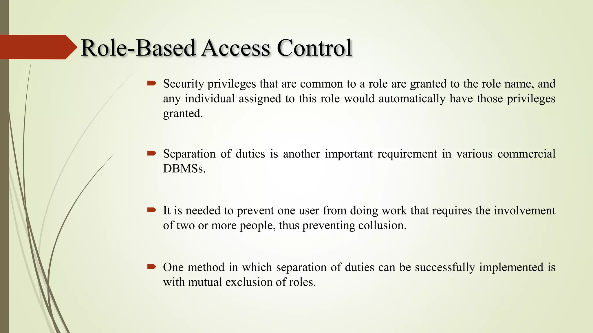 Role-Based Access Control
 Security privileges that are common to a role are granted to the role name, and
any individual assigned to this role would automatically have those privileges
granted.
 Separation of duties is another important requirement in various commercial
DBMSs.
 It is needed to prevent one user from doing work that requires the involvement
of two or more people, thus preventing collusion.
 One method in which separation of duties can be successfully implemented is
with mutual exclusion of roles.
 