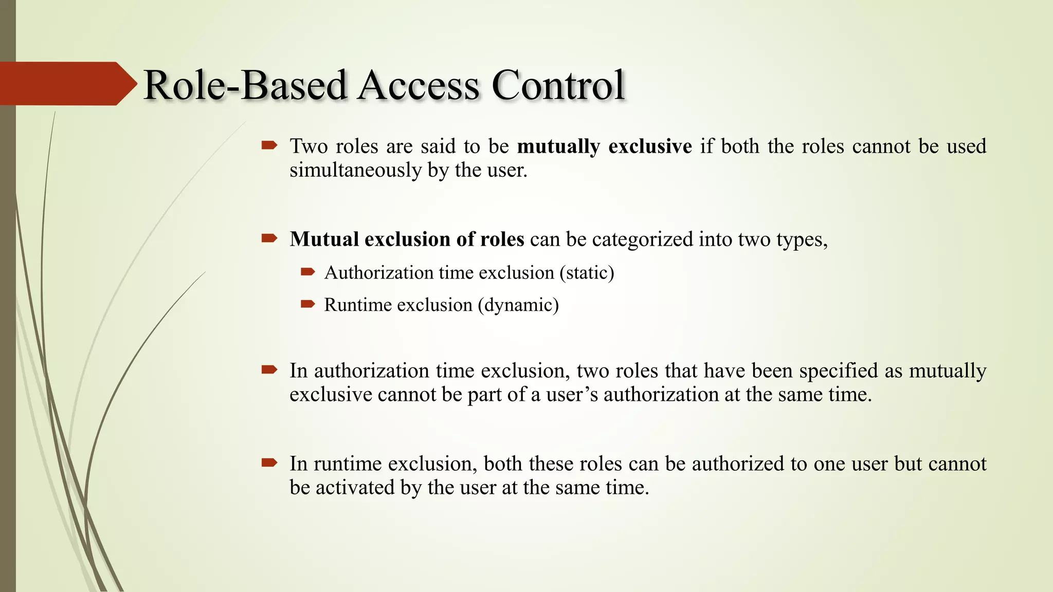Role-Based Access Control
 Two roles are said to be mutually exclusive if both the roles cannot be used
simultaneously by the user.
 Mutual exclusion of roles can be categorized into two types,
 Authorization time exclusion (static)
 Runtime exclusion (dynamic)
 In authorization time exclusion, two roles that have been specified as mutually
exclusive cannot be part of a user’s authorization at the same time.
 In runtime exclusion, both these roles can be authorized to one user but cannot
be activated by the user at the same time.
 