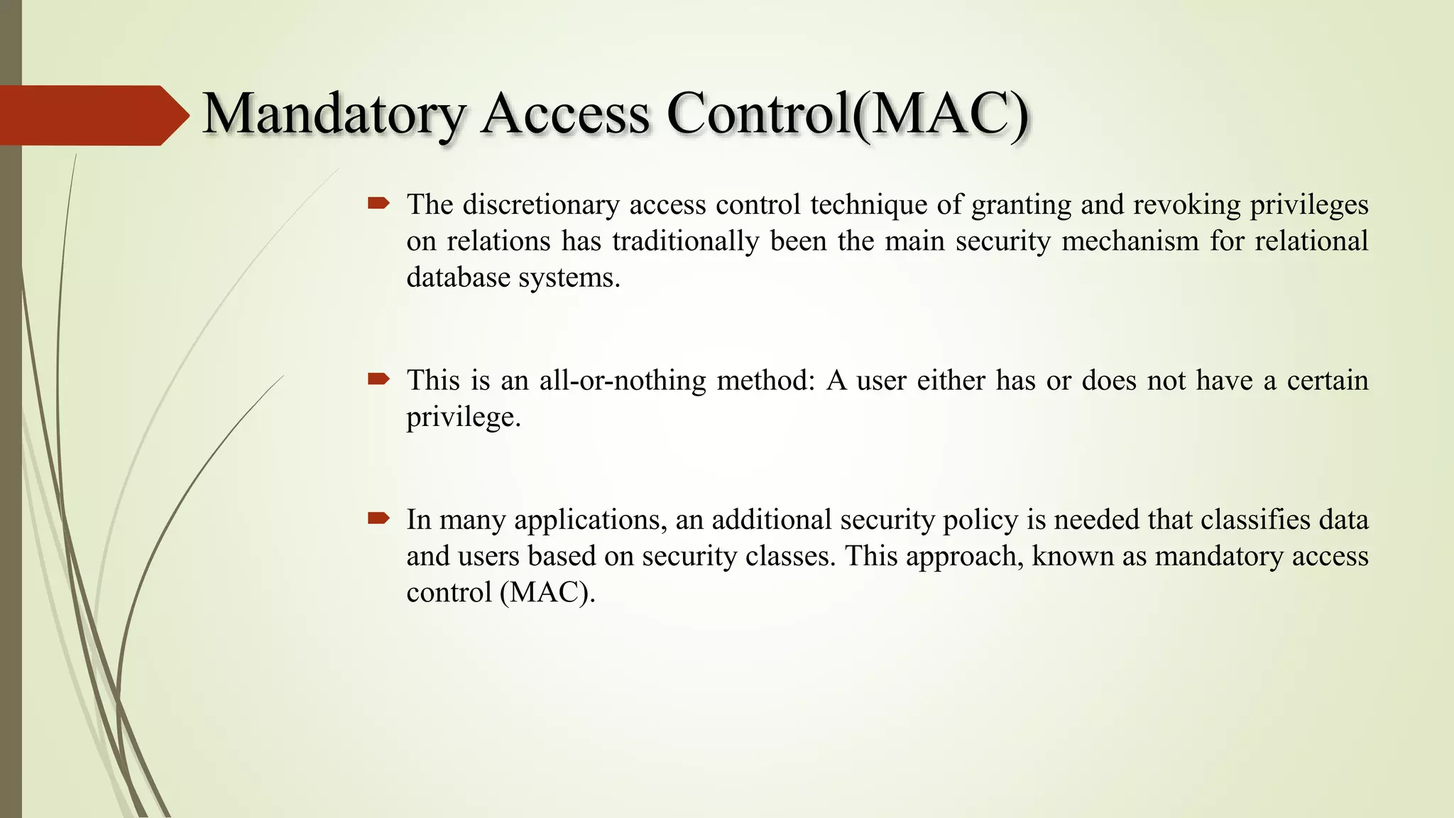 Mandatory Access Control(MAC)
 The discretionary access control technique of granting and revoking privileges
on relations has traditionally been the main security mechanism for relational
database systems.
 This is an all-or-nothing method: A user either has or does not have a certain
privilege.
 In many applications, an additional security policy is needed that classifies data
and users based on security classes. This approach, known as mandatory access
control (MAC).
 