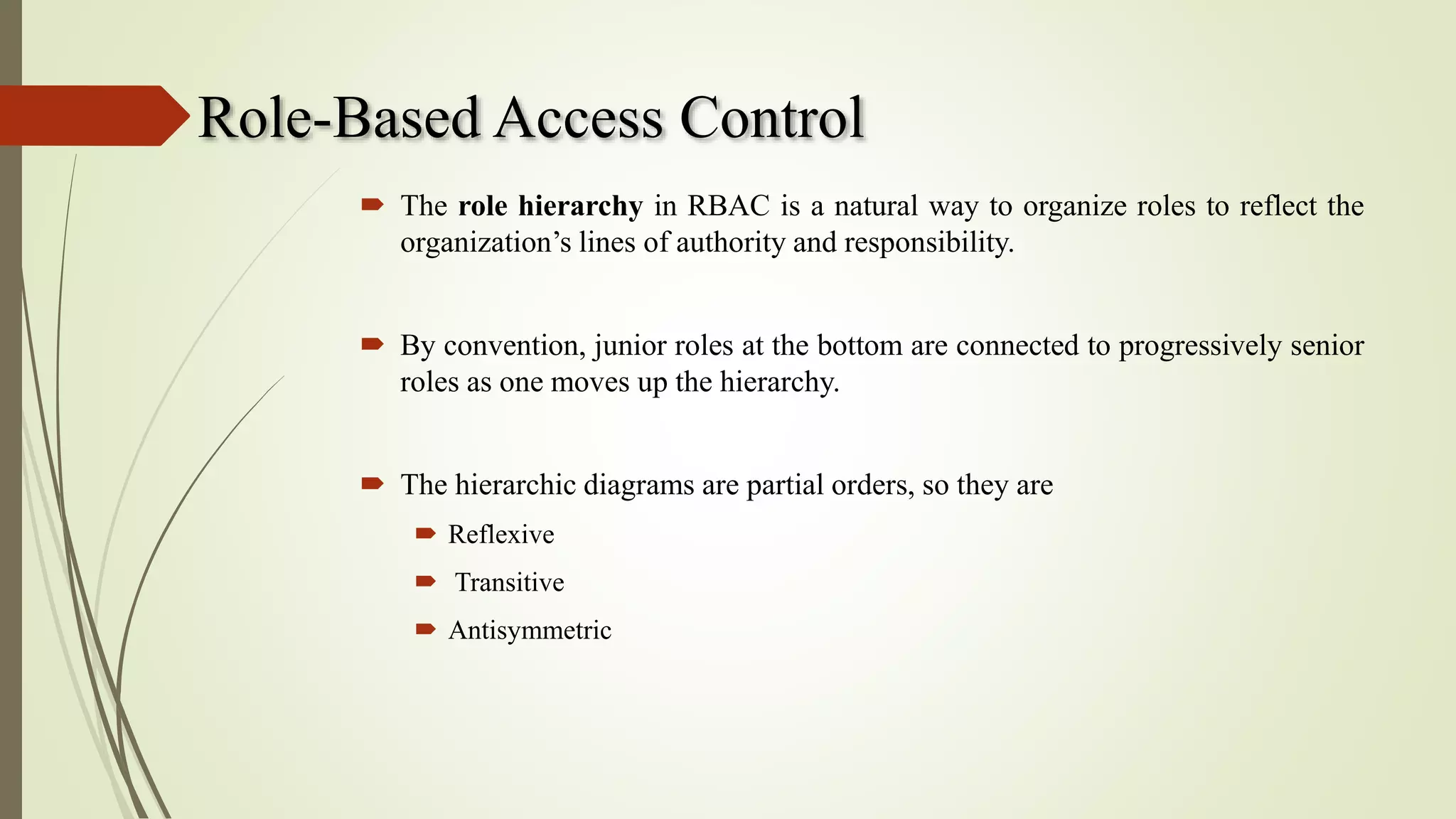 Role-Based Access Control
 The role hierarchy in RBAC is a natural way to organize roles to reflect the
organization’s lines of authority and responsibility.
 By convention, junior roles at the bottom are connected to progressively senior
roles as one moves up the hierarchy.
 The hierarchic diagrams are partial orders, so they are
 Reflexive
 Transitive
 Antisymmetric
 