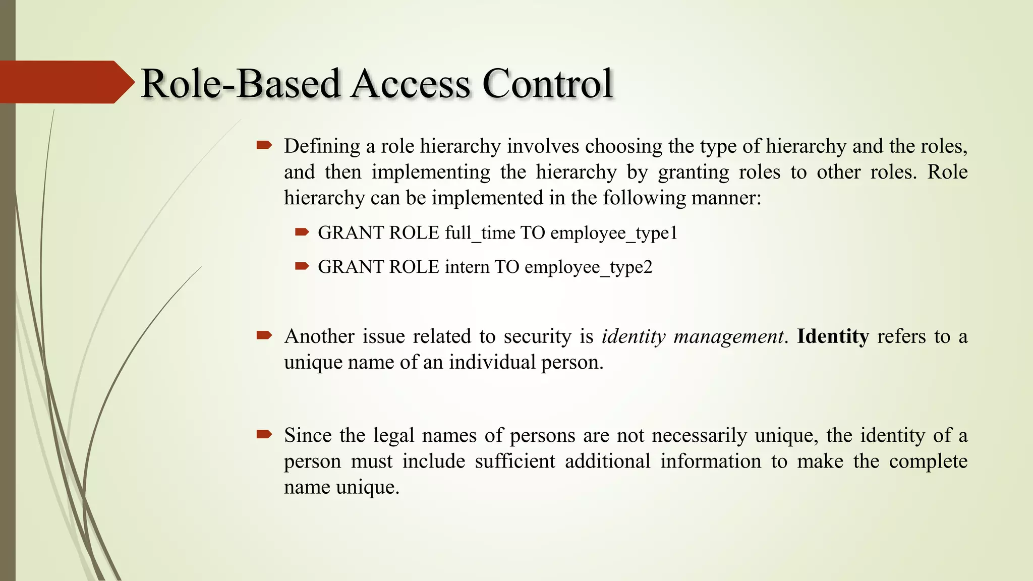 Role-Based Access Control
 Defining a role hierarchy involves choosing the type of hierarchy and the roles,
and then implementing the hierarchy by granting roles to other roles. Role
hierarchy can be implemented in the following manner:
 GRANT ROLE full_time TO employee_type1
 GRANT ROLE intern TO employee_type2
 Another issue related to security is identity management. Identity refers to a
unique name of an individual person.
 Since the legal names of persons are not necessarily unique, the identity of a
person must include sufficient additional information to make the complete
name unique.
 