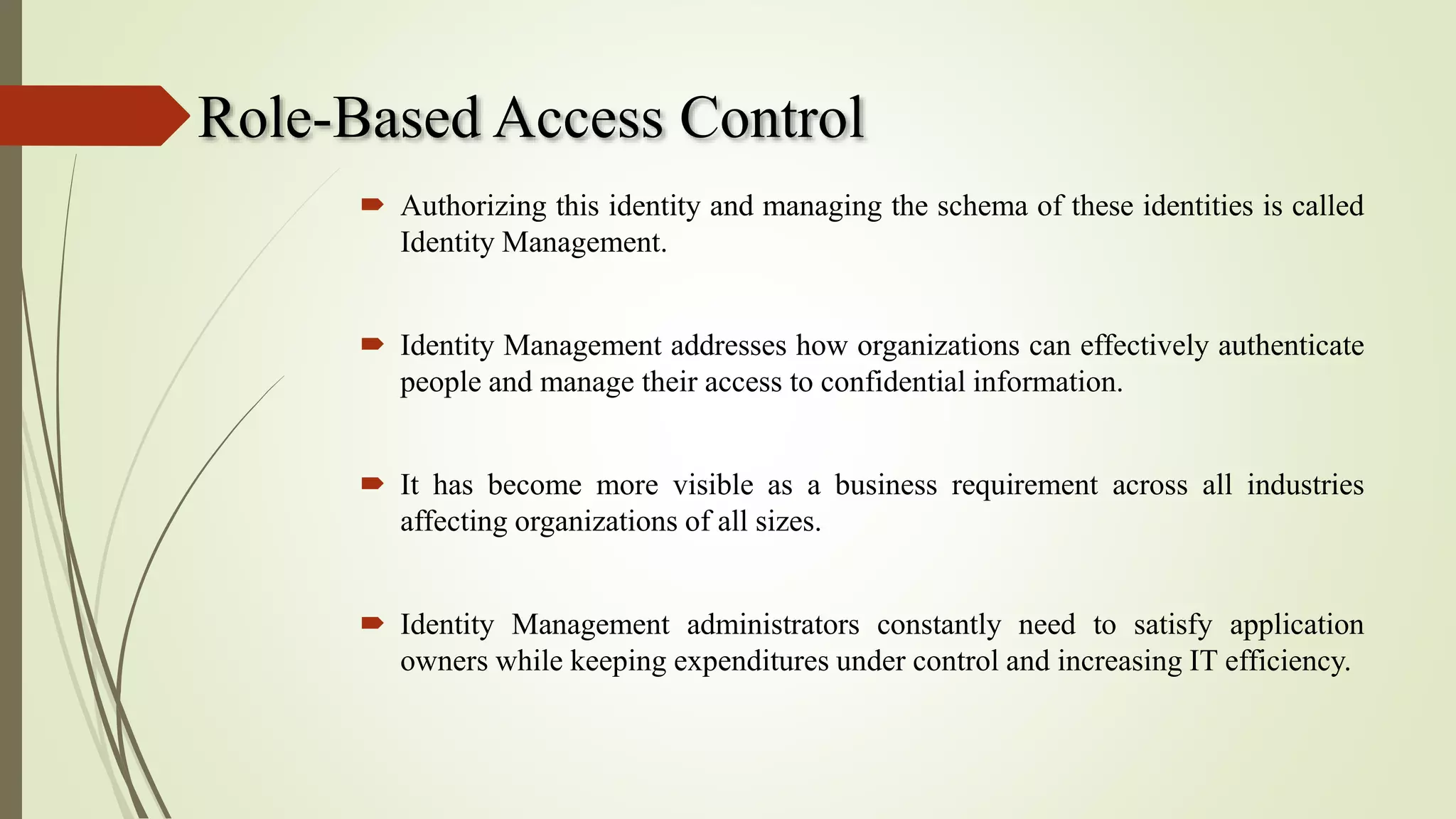 Role-Based Access Control
 Authorizing this identity and managing the schema of these identities is called
Identity Management.
 Identity Management addresses how organizations can effectively authenticate
people and manage their access to confidential information.
 It has become more visible as a business requirement across all industries
affecting organizations of all sizes.
 Identity Management administrators constantly need to satisfy application
owners while keeping expenditures under control and increasing IT efficiency.
 