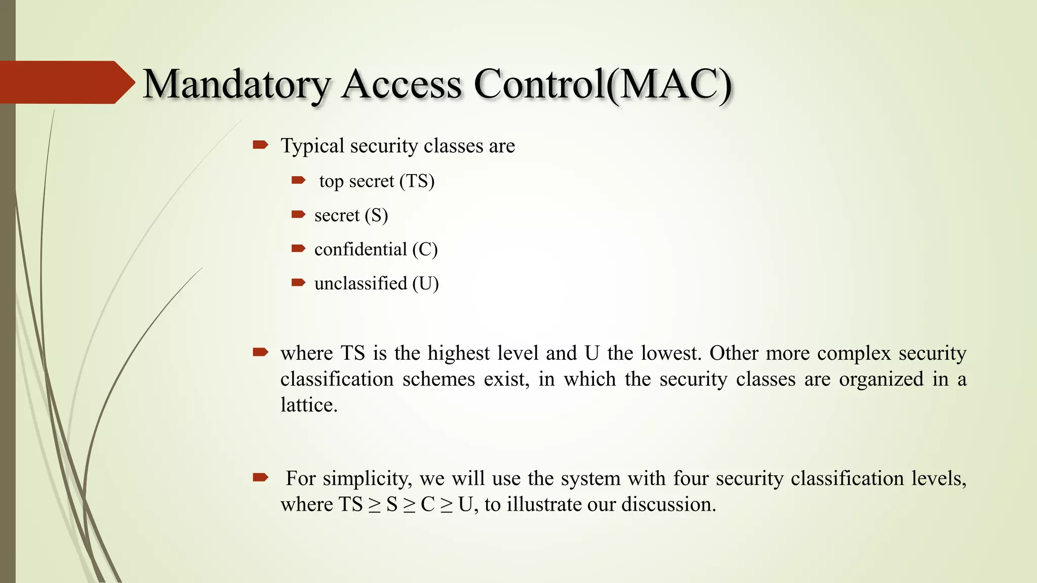Mandatory Access Control(MAC)
 Typical security classes are
 top secret (TS)
 secret (S)
 confidential (C)
 unclassified (U)
 where TS is the highest level and U the lowest. Other more complex security
classification schemes exist, in which the security classes are organized in a
lattice.
 For simplicity, we will use the system with four security classification levels,
where TS ≥ S ≥ C ≥ U, to illustrate our discussion.
 
