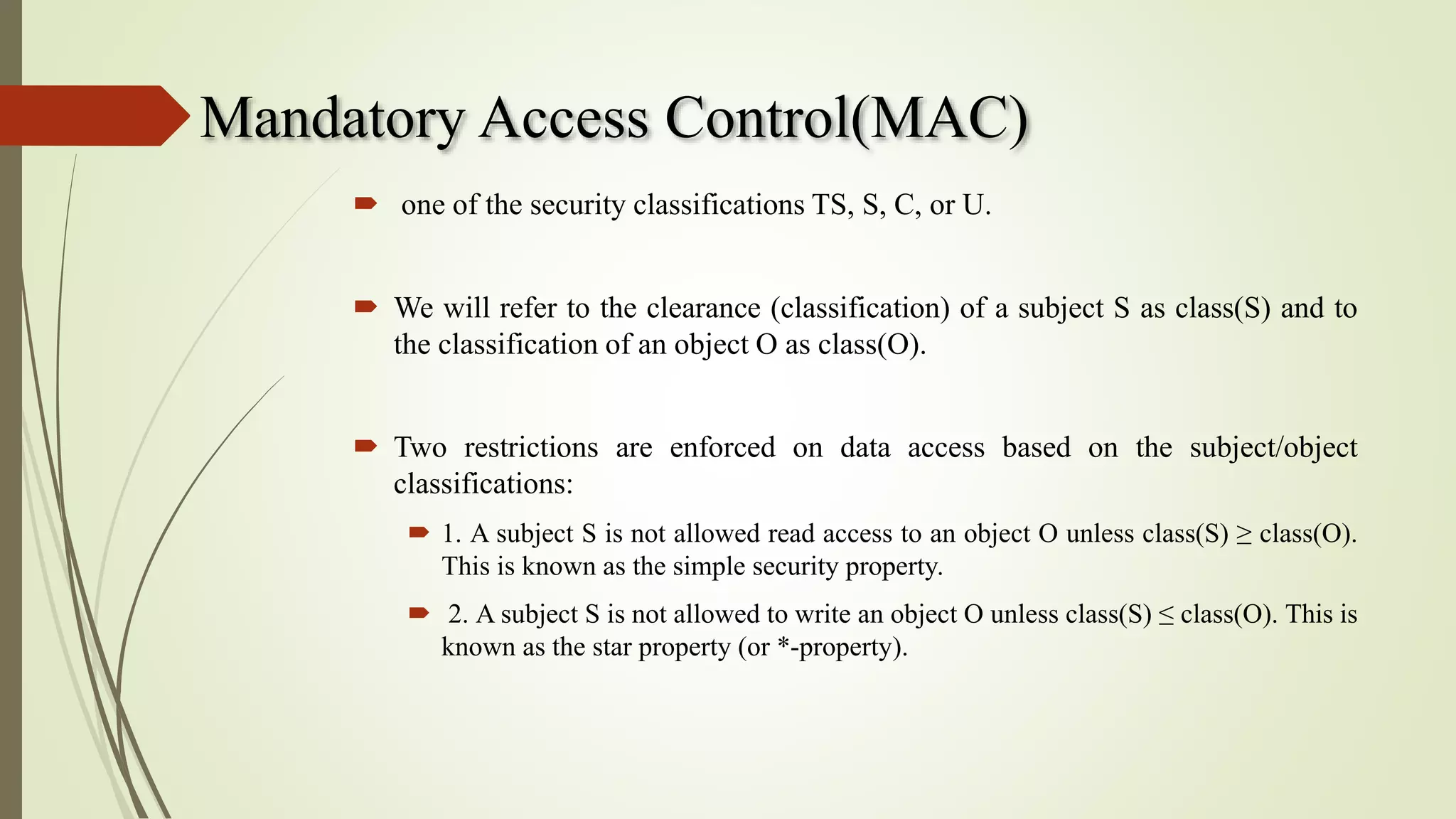 Mandatory Access Control(MAC)
 one of the security classifications TS, S, C, or U.
 We will refer to the clearance (classification) of a subject S as class(S) and to
the classification of an object O as class(O).
 Two restrictions are enforced on data access based on the subject/object
classifications:
 1. A subject S is not allowed read access to an object O unless class(S) ≥ class(O).
This is known as the simple security property.
 2. A subject S is not allowed to write an object O unless class(S) ≤ class(O). This is
known as the star property (or *-property).
 