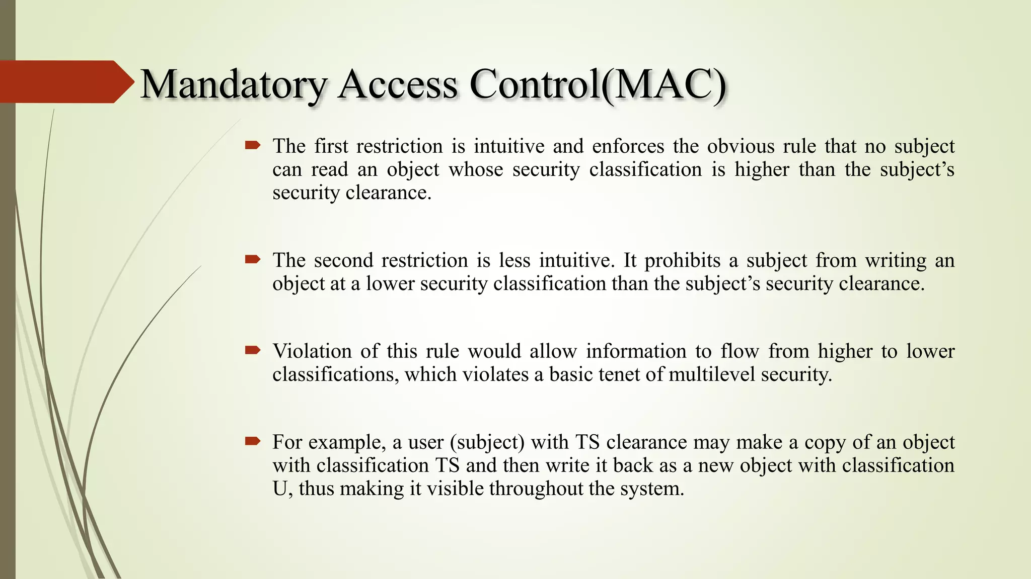 Mandatory Access Control(MAC)
 The first restriction is intuitive and enforces the obvious rule that no subject
can read an object whose security classification is higher than the subject’s
security clearance.
 The second restriction is less intuitive. It prohibits a subject from writing an
object at a lower security classification than the subject’s security clearance.
 Violation of this rule would allow information to flow from higher to lower
classifications, which violates a basic tenet of multilevel security.
 For example, a user (subject) with TS clearance may make a copy of an object
with classification TS and then write it back as a new object with classification
U, thus making it visible throughout the system.
 