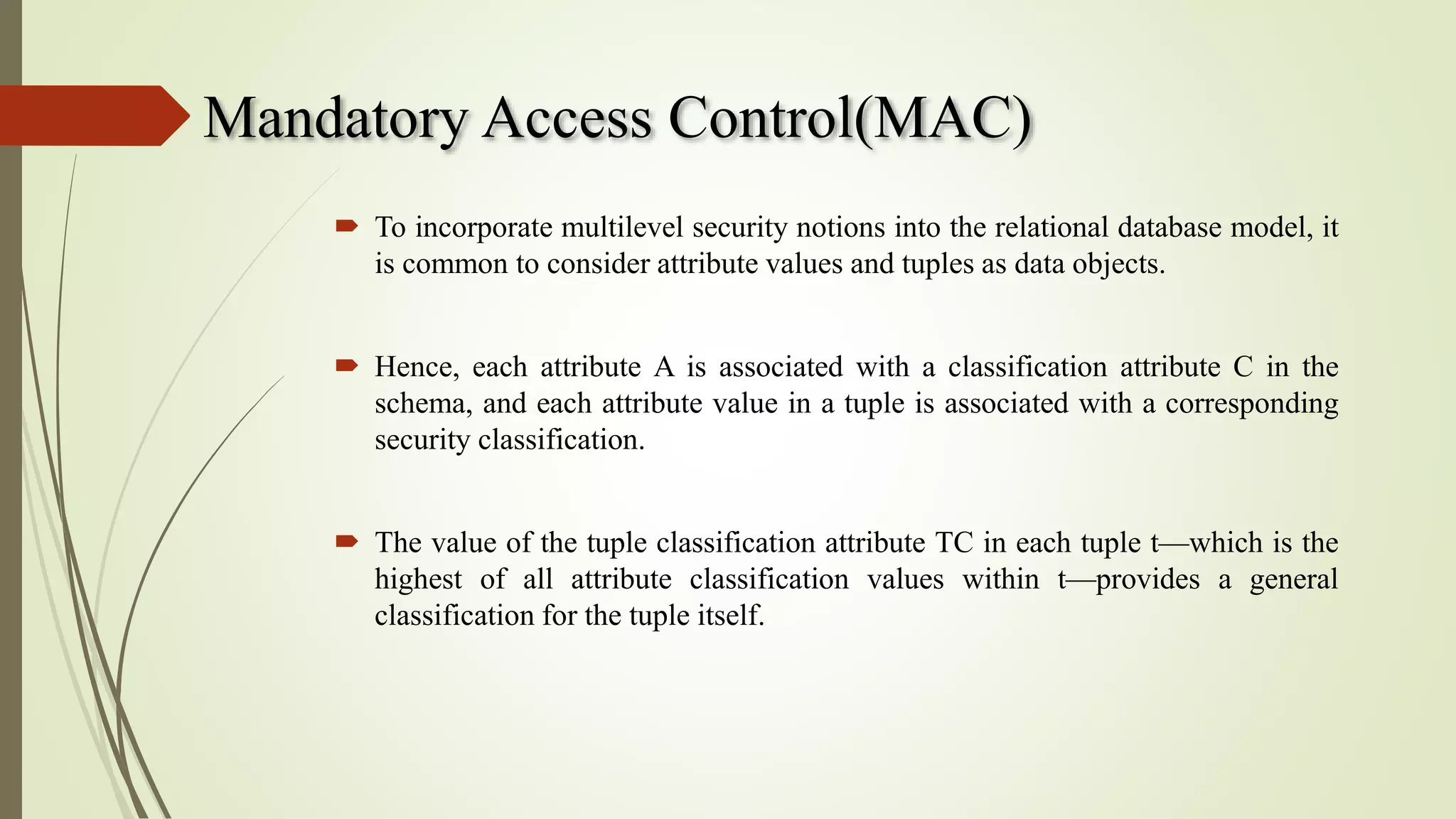 Mandatory Access Control(MAC)
 To incorporate multilevel security notions into the relational database model, it
is common to consider attribute values and tuples as data objects.
 Hence, each attribute A is associated with a classification attribute C in the
schema, and each attribute value in a tuple is associated with a corresponding
security classification.
 The value of the tuple classification attribute TC in each tuple t—which is the
highest of all attribute classification values within t—provides a general
classification for the tuple itself.
 