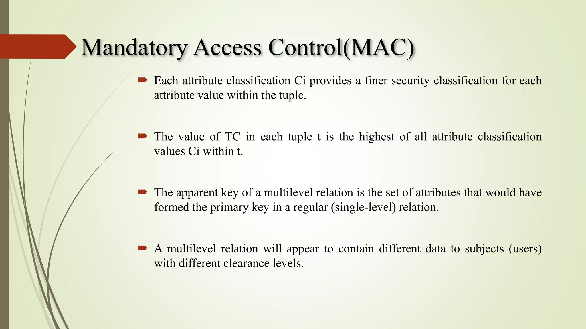 Mandatory Access Control(MAC)
 Each attribute classification Ci provides a finer security classification for each
attribute value within the tuple.
 The value of TC in each tuple t is the highest of all attribute classification
values Ci within t.
 The apparent key of a multilevel relation is the set of attributes that would have
formed the primary key in a regular (single-level) relation.
 A multilevel relation will appear to contain different data to subjects (users)
with different clearance levels.
 
