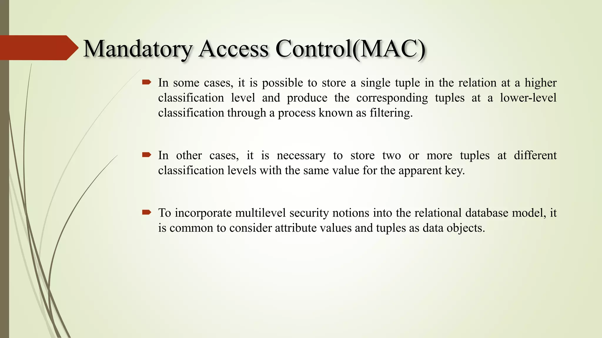 Mandatory Access Control(MAC)
 In some cases, it is possible to store a single tuple in the relation at a higher
classification level and produce the corresponding tuples at a lower-level
classification through a process known as filtering.
 In other cases, it is necessary to store two or more tuples at different
classification levels with the same value for the apparent key.
 To incorporate multilevel security notions into the relational database model, it
is common to consider attribute values and tuples as data objects.
 