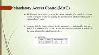 Mandatory Access Control(MAC)
 We illustrate these concepts with the simple example of a multilevel relation
shown in Figure, where we display the classification attribute values next to
each attribute’s value.
 Assume that the Name attribute is the apparent key, and consider the query
SELECT * FROM EMPLOYEE. A user with security clearance S would see
the same relation shown in Figure 24.2(a),
 