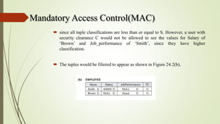 Mandatory Access Control(MAC)
 since all tuple classifications are less than or equal to S. However, a user with
security clearance C would not be allowed to see the values for Salary of
‘Brown’ and Job_performance of ‘Smith’, since they have higher
classification.
 The tuples would be filtered to appear as shown in Figure 24.2(b),
 