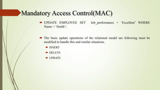 Mandatory Access Control(MAC)
 UPDATE EMPLOYEE SET Job_performance = ‘Excellent’ WHERE
Name = ‘Smith’;
 The basic update operations of the relational model are following must be
modified to handle this and similar situations.
 INSERT
 DELETE
 UPDATE
 