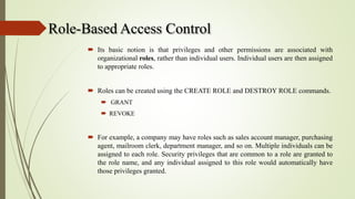 Role-Based Access Control
 Its basic notion is that privileges and other permissions are associated with
organizational roles, rather than individual users. Individual users are then assigned
to appropriate roles.
 Roles can be created using the CREATE ROLE and DESTROY ROLE commands.
 GRANT
 REVOKE
 For example, a company may have roles such as sales account manager, purchasing
agent, mailroom clerk, department manager, and so on. Multiple individuals can be
assigned to each role. Security privileges that are common to a role are granted to
the role name, and any individual assigned to this role would automatically have
those privileges granted.
 