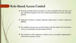 Role-Based Access Control
 Security privileges that are common to a role are granted to the role name, and
any individual assigned to this role would automatically have those privileges
granted.
 Separation of duties is another important requirement in various commercial
DBMSs.
 It is needed to prevent one user from doing work that requires the involvement
of two or more people, thus preventing collusion.
 One method in which separation of duties can be successfully implemented is
with mutual exclusion of roles.
 