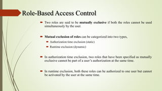 Role-Based Access Control
 Two roles are said to be mutually exclusive if both the roles cannot be used
simultaneously by the user.
 Mutual exclusion of roles can be categorized into two types,
 Authorization time exclusion (static)
 Runtime exclusion (dynamic)
 In authorization time exclusion, two roles that have been specified as mutually
exclusive cannot be part of a user’s authorization at the same time.
 In runtime exclusion, both these roles can be authorized to one user but cannot
be activated by the user at the same time.
 