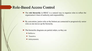 Role-Based Access Control
 The role hierarchy in RBAC is a natural way to organize roles to reflect the
organization’s lines of authority and responsibility.
 By convention, junior roles at the bottom are connected to progressively senior
roles as one moves up the hierarchy.
 The hierarchic diagrams are partial orders, so they are
 Reflexive
 Transitive
 Antisymmetric
 