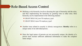 Role-Based Access Control
 Defining a role hierarchy involves choosing the type of hierarchy and the roles,
and then implementing the hierarchy by granting roles to other roles. Role
hierarchy can be implemented in the following manner:
 GRANT ROLE full_time TO employee_type1
 GRANT ROLE intern TO employee_type2
 Another issue related to security is identity management. Identity refers to a
unique name of an individual person.
 Since the legal names of persons are not necessarily unique, the identity of a
person must include sufficient additional information to make the complete
name unique.
 