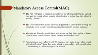 Mandatory Access Control(MAC)
 The first restriction is intuitive and enforces the obvious rule that no subject
can read an object whose security classification is higher than the subject’s
security clearance.
 The second restriction is less intuitive. It prohibits a subject from writing an
object at a lower security classification than the subject’s security clearance.
 Violation of this rule would allow information to flow from higher to lower
classifications, which violates a basic tenet of multilevel security.
 For example, a user (subject) with TS clearance may make a copy of an object
with classification TS and then write it back as a new object with classification
U, thus making it visible throughout the system.
 