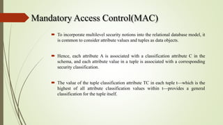 Mandatory Access Control(MAC)
 To incorporate multilevel security notions into the relational database model, it
is common to consider attribute values and tuples as data objects.
 Hence, each attribute A is associated with a classification attribute C in the
schema, and each attribute value in a tuple is associated with a corresponding
security classification.
 The value of the tuple classification attribute TC in each tuple t—which is the
highest of all attribute classification values within t—provides a general
classification for the tuple itself.
 
