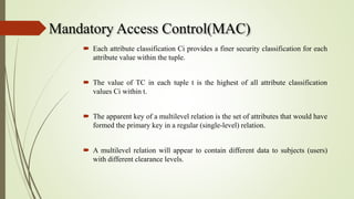 Mandatory Access Control(MAC)
 Each attribute classification Ci provides a finer security classification for each
attribute value within the tuple.
 The value of TC in each tuple t is the highest of all attribute classification
values Ci within t.
 The apparent key of a multilevel relation is the set of attributes that would have
formed the primary key in a regular (single-level) relation.
 A multilevel relation will appear to contain different data to subjects (users)
with different clearance levels.
 