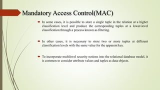 Mandatory Access Control(MAC)
 In some cases, it is possible to store a single tuple in the relation at a higher
classification level and produce the corresponding tuples at a lower-level
classification through a process known as filtering.
 In other cases, it is necessary to store two or more tuples at different
classification levels with the same value for the apparent key.
 To incorporate multilevel security notions into the relational database model, it
is common to consider attribute values and tuples as data objects.
 
