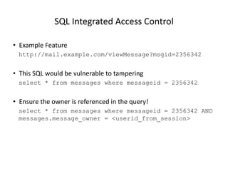SQL Integrated Access Control
• Example Feature
http://mail.example.com/viewMessage?msgid=2356342

• This SQL would be vulnerable to tampering
select * from messages where messageid = 2356342

• Ensure the owner is referenced in the query!
select * from messages where messageid = 2356342 AND
messages.message_owner = <userid_from_session>

© 2013 WhiteHat Security, Inc. &
BCC Risk Advisory Ltd

20

 