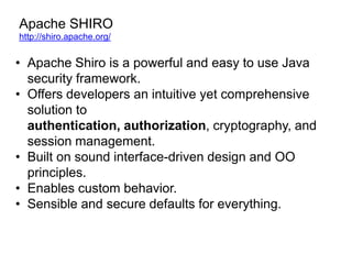 Apache SHIRO
http://shiro.apache.org/

• Apache Shiro is a powerful and easy to use Java
security framework.
• Offers developers an intuitive yet comprehensive
solution to
authentication, authorization, cryptography, and
session management.
• Built on sound interface-driven design and OO
principles.
• Enables custom behavior.
• Sensible and secure defaults for everything.

 