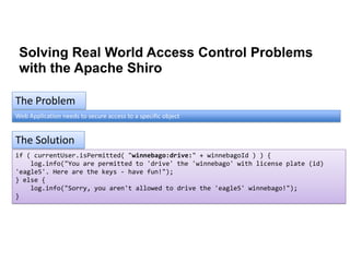 Solving Real World Access Control Problems
with the Apache Shiro
The Problem
Web Application needs to secure access to a specific object

The Solution
if ( currentUser.isPermitted( "winnebago:drive:" + winnebagoId ) ) {
log.info("You are permitted to 'drive' the 'winnebago' with license plate (id)
'eagle5'. Here are the keys - have fun!");
} else {
log.info("Sorry, you aren't allowed to drive the 'eagle5' winnebago!");
}

 