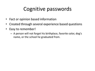 Cognitive passwords
• Fact or opinion based information
• Created through several experience based questions
• Easy to remember!
– A person will not forget his birthplace, favorite color, dog's
name, or the school he graduated from.
 