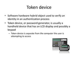 Token device
• Software hardware hybrid object used to verify an
identity in an authentication process
• Token device, or password generator, is usually a
handheld device that has an LCD display and possibly a
keypad
– Token device is separate from the computer the user is
attempting to access
 