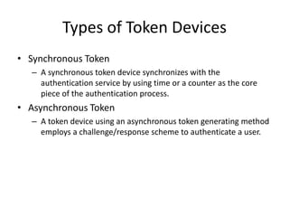 Types of Token Devices
• Synchronous Token
– A synchronous token device synchronizes with the
authentication service by using time or a counter as the core
piece of the authentication process.
• Asynchronous Token
– A token device using an asynchronous token generating method
employs a challenge/response scheme to authenticate a user.
 