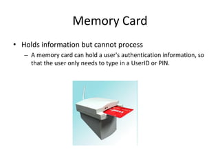 Memory Card
• Holds information but cannot process
– A memory card can hold a user's authentication information, so
that the user only needs to type in a UserID or PIN.
 