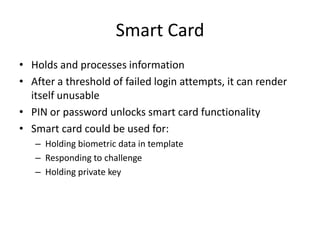 Smart Card
• Holds and processes information
• After a threshold of failed login attempts, it can render
itself unusable
• PIN or password unlocks smart card functionality
• Smart card could be used for:
– Holding biometric data in template
– Responding to challenge
– Holding private key
 