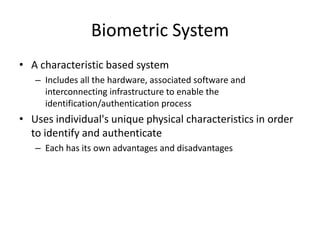 Biometric System
• A characteristic based system
– Includes all the hardware, associated software and
interconnecting infrastructure to enable the
identification/authentication process
• Uses individual's unique physical characteristics in order
to identify and authenticate
– Each has its own advantages and disadvantages
 