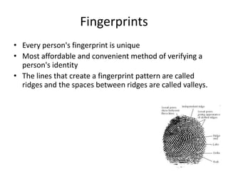 Fingerprints
• Every person's fingerprint is unique
• Most affordable and convenient method of verifying a
person's identity
• The lines that create a fingerprint pattern are called
ridges and the spaces between ridges are called valleys.
 