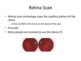 Retina Scan
• Retinal scan technology maps the capillary pattern of the
retina
– A thin (1/50th inch) nerve on the back of the eye!
• Accurate
• Many people are hesitant to use the device 
 