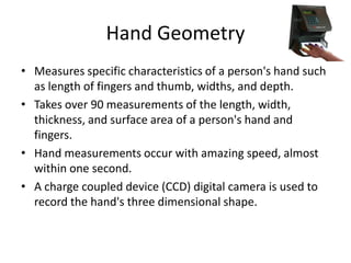 Hand Geometry
• Measures specific characteristics of a person's hand such
as length of fingers and thumb, widths, and depth.
• Takes over 90 measurements of the length, width,
thickness, and surface area of a person's hand and
fingers.
• Hand measurements occur with amazing speed, almost
within one second.
• A charge coupled device (CCD) digital camera is used to
record the hand's three dimensional shape.
 